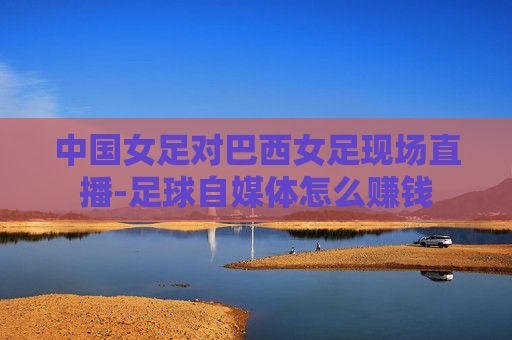 中国女足对巴西女足现场直播-足球自媒体怎么赚钱