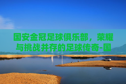 国安金冠足球俱乐部，荣耀与挑战并存的足球传奇-国安金冠足球训练营