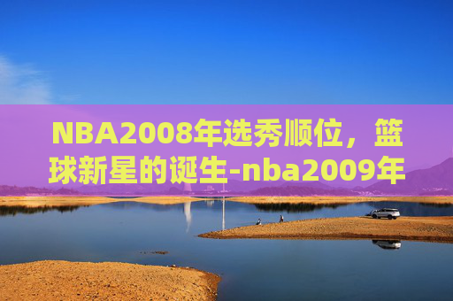 NBA2008年选秀顺位，篮球新星的诞生-nba2009年选秀顺位