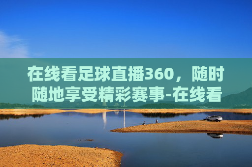 在线看足球直播360，随时随地享受精彩赛事-在线看足球直播频道