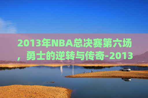 2013年NBA总决赛第六场，勇士的逆转与传奇-2013nba总决赛g6全场回放超清