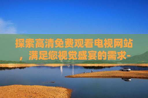 探索高清免费观看电视网站，满足您视觉盛宴的需求-高清免费观看电视网站何以笙箫默