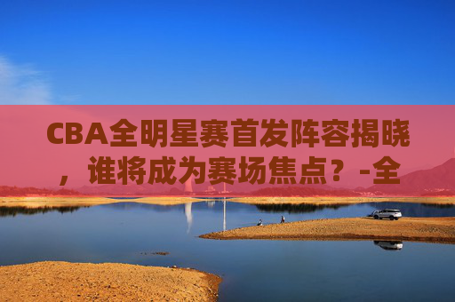 CBA全明星赛首发阵容揭晓，谁将成为赛场焦点？-全明星cba赛程