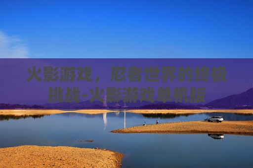 火影游戏，忍者世界的终极挑战-火影游戏单机版