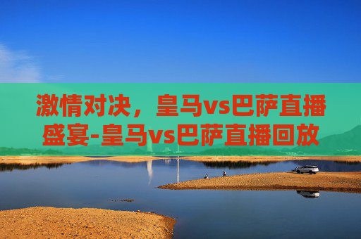 激情对决，皇马vs巴萨直播盛宴-皇马vs巴萨直播回放