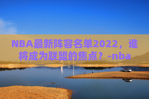 NBA最新阵容名单2022，谁将成为联盟的焦点？-nba最新阵容2020