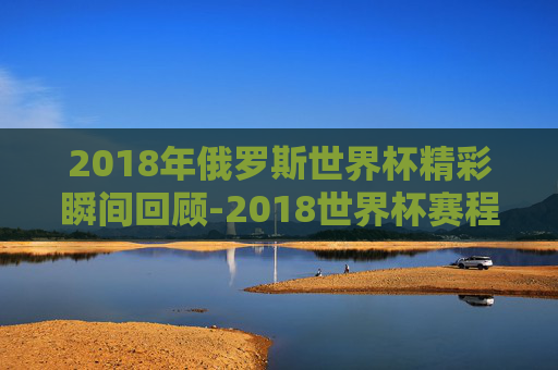 2018年俄罗斯世界杯精彩瞬间回顾-2018世界杯赛程表完整版
