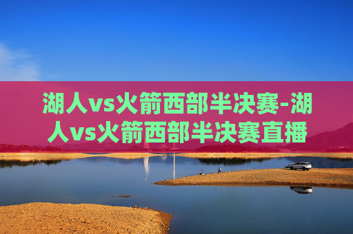湖人vs火箭西部半决赛-湖人vs火箭西部半决赛直播