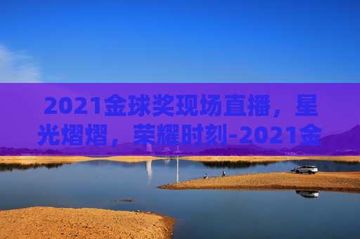 2021金球奖现场直播，星光熠熠，荣耀时刻-2021金球奖现场直播在哪看