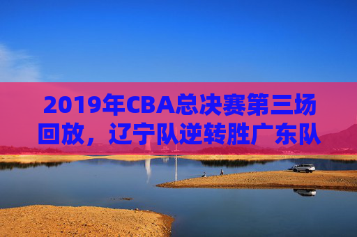 2019年CBA总决赛第三场回放，辽宁队逆转胜广东队-2019年cba总决赛第四场回放央视直播
