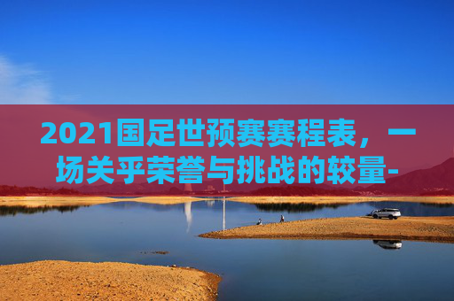 2021国足世预赛赛程表，一场关乎荣誉与挑战的较量-2021国足世预赛赛程表图片