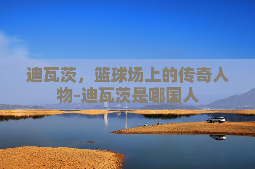 迪瓦茨，篮球场上的传奇人物-迪瓦茨是哪国人