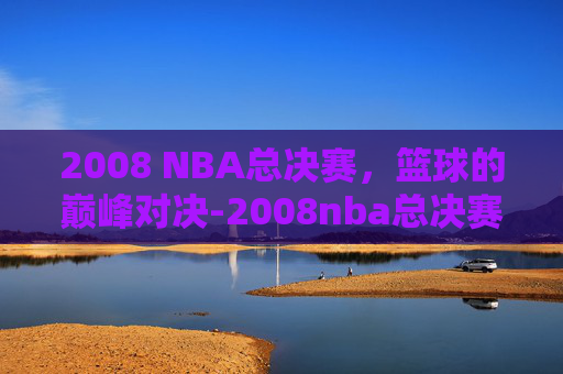 2008 NBA总决赛，篮球的巅峰对决-2008nba总决赛冠军