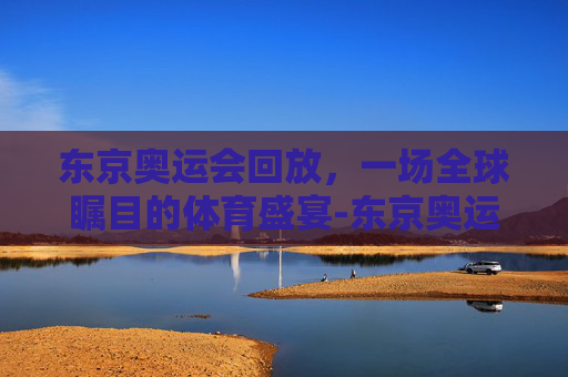 东京奥运会回放，一场全球瞩目的体育盛宴-东京奥运会回放完整版