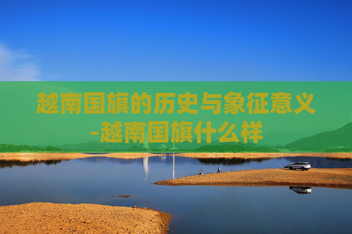 越南国旗的历史与象征意义-越南国旗什么样