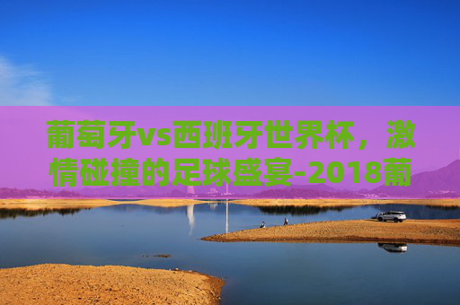 葡萄牙vs西班牙世界杯，激情碰撞的足球盛宴-2018葡萄牙vs西班牙世界杯