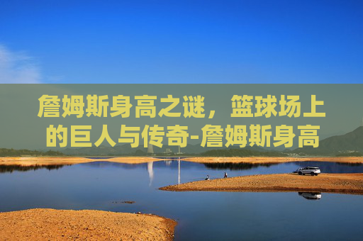 詹姆斯身高之谜，篮球场上的巨人与传奇-詹姆斯身高体重