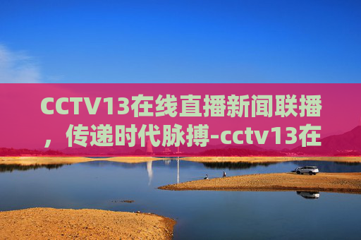 CCTV13在线直播新闻联播，传递时代脉搏-cctv13在线直播新闻联播今天