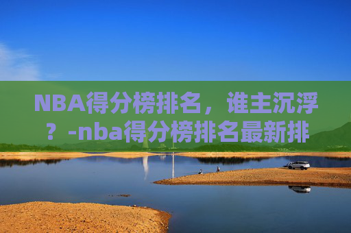 NBA得分榜排名，谁主沉浮？-nba得分榜排名最新排名