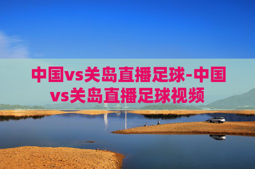 中国vs关岛直播足球-中国vs关岛直播足球视频