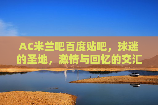 AC米兰吧百度贴吧，球迷的圣地，激情与回忆的交汇点-ac米兰 吧