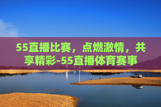 55直播比赛，点燃激情，共享精彩-55直播体育赛事