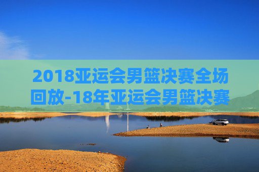 2018亚运会男篮决赛全场回放-18年亚运会男篮决赛