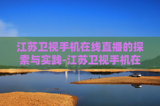 江苏卫视手机在线直播的探索与实践-江苏卫视手机在线直播观看高清