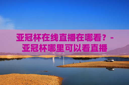 亚冠杯在线直播在哪看？-亚冠杯哪里可以看直播