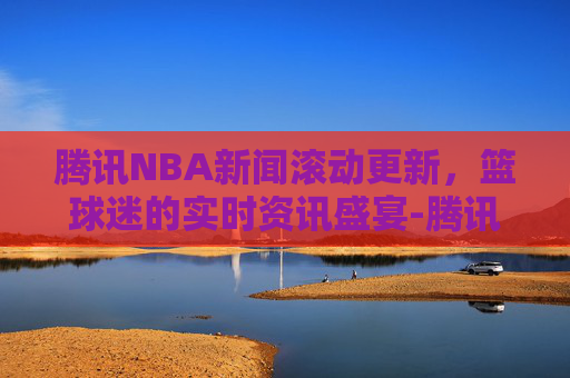 腾讯NBA新闻滚动更新，篮球迷的实时资讯盛宴-腾讯nba新闻网