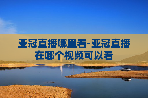 亚冠直播哪里看-亚冠直播在哪个视频可以看