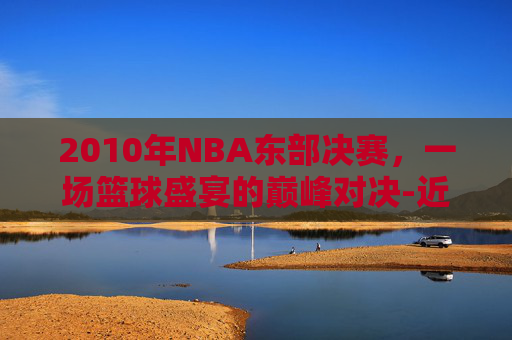 2010年NBA东部决赛，一场篮球盛宴的巅峰对决-近十年nba东部决赛