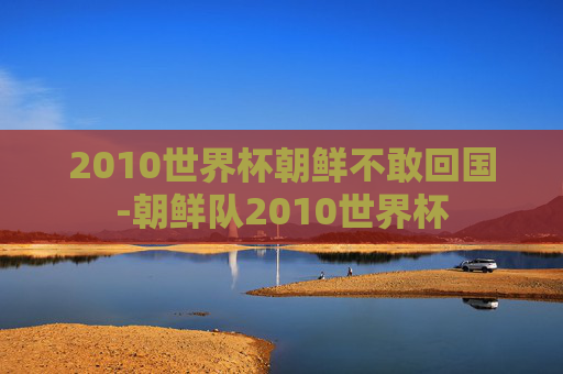 2010世界杯朝鲜不敢回国-朝鲜队2010世界杯