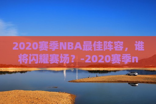 2020赛季NBA最佳阵容，谁将闪耀赛场？-2020赛季nba十佳球