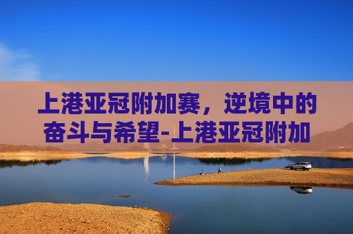 上港亚冠附加赛，逆境中的奋斗与希望-上港亚冠附加赛比分