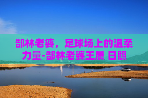 郜林老婆，足球场上的温柔力量-郜林老婆王晨 日照
