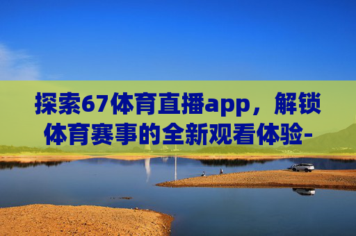 探索67体育直播app，解锁体育赛事的全新观看体验-67tv体育