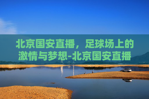 北京国安直播，足球场上的激情与梦想-北京国安直播免费
