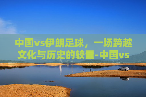 中国vs伊朗足球，一场跨越文化与历史的较量-中国vs伊朗足球直播