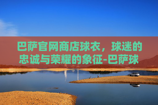 巴萨官网商店球衣，球迷的忠诚与荣耀的象征-巴萨球衣官网入口