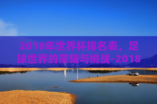 2018年世界杯排名表，足球世界的荣耀与挑战-2018年世界杯前十名