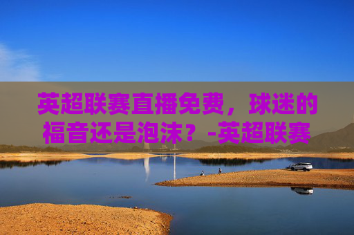 英超联赛直播免费，球迷的福音还是泡沫？-英超联赛直播免费视频直播