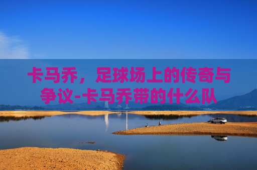 卡马乔，足球场上的传奇与争议-卡马乔带的什么队