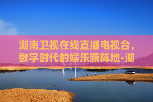 湖南卫视在线直播电视台，数字时代的娱乐新阵地-湖南卫视在线直播电视台直播