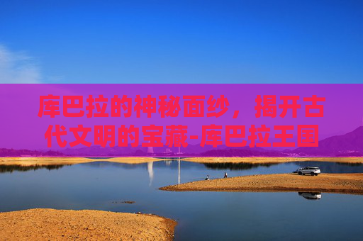 库巴拉的神秘面纱，揭开古代文明的宝藏-库巴拉王国