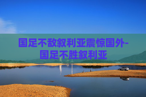 国足不敌叙利亚震惊国外-国足不胜叙利亚