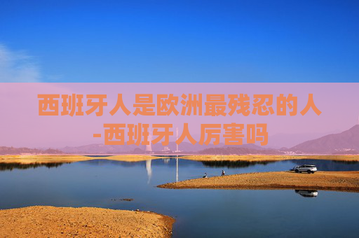 西班牙人是欧洲最残忍的人-西班牙人厉害吗