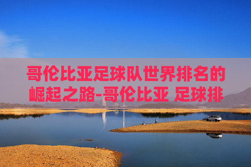 哥伦比亚足球队世界排名的崛起之路-哥伦比亚 足球排名