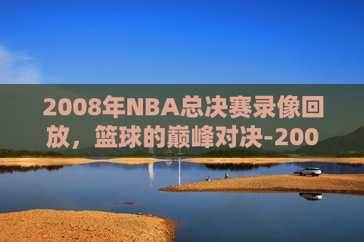 2008年NBA总决赛录像回放，篮球的巅峰对决-2008nba总决赛录像回放高清版