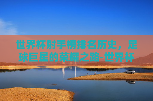 世界杯射手榜排名历史，足球巨星的荣耀之路-世界杯射手榜排名历史C罗